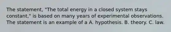 The statement, "The total energy in a closed system stays constant," is based on many years of experimental observations. The statement is an example of a A. hypothesis. B. theory. C. law.