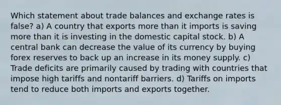 Which statement about trade balances and exchange rates is false? a) A country that exports more than it imports is saving more than it is investing in the domestic capital stock. b) A central bank can decrease the value of its currency by buying forex reserves to back up an increase in its money supply. c) Trade deficits are primarily caused by trading with countries that impose high tariffs and nontariff barriers. d) Tariffs on imports tend to reduce both imports and exports together.