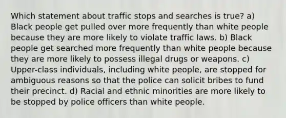 Which statement about traffic stops and searches is true? a) Black people get pulled over more frequently than white people because they are more likely to violate traffic laws. b) Black people get searched more frequently than white people because they are more likely to possess illegal drugs or weapons. c) Upper-class individuals, including white people, are stopped for ambiguous reasons so that the police can solicit bribes to fund their precinct. d) Racial and ethnic minorities are more likely to be stopped by police officers than white people.