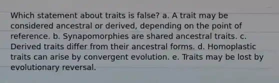 Which statement about traits is false? a. A trait may be considered ancestral or derived, depending on the point of reference. b. Synapomorphies are shared ancestral traits. c. Derived traits differ from their ancestral forms. d. Homoplastic traits can arise by convergent evolution. e. Traits may be lost by evolutionary reversal.