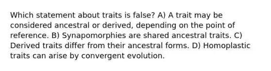 Which statement about traits is false? A) A trait may be considered ancestral or derived, depending on the point of reference. B) Synapomorphies are shared ancestral traits. C) Derived traits differ from their ancestral forms. D) Homoplastic traits can arise by convergent evolution.