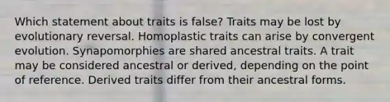 Which statement about traits is false? Traits may be lost by evolutionary reversal. Homoplastic traits can arise by convergent evolution. Synapomorphies are shared ancestral traits. A trait may be considered ancestral or derived, depending on the point of reference. Derived traits differ from their ancestral forms.