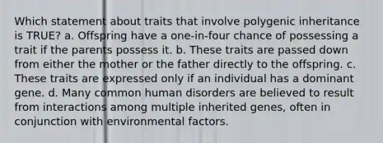 Which statement about traits that involve polygenic inheritance is TRUE? a. Offspring have a one-in-four chance of possessing a trait if the parents possess it. b. These traits are passed down from either the mother or the father directly to the offspring. c. These traits are expressed only if an individual has a dominant gene. d. Many common human disorders are believed to result from interactions among multiple inherited genes, often in conjunction with environmental factors.