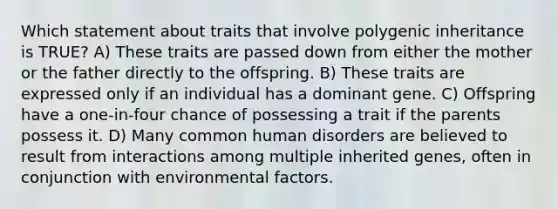 Which statement about traits that involve polygenic inheritance is TRUE? A) These traits are passed down from either the mother or the father directly to the offspring. B) These traits are expressed only if an individual has a dominant gene. C) Offspring have a one-in-four chance of possessing a trait if the parents possess it. D) Many common human disorders are believed to result from interactions among multiple inherited genes, often in conjunction with environmental factors.