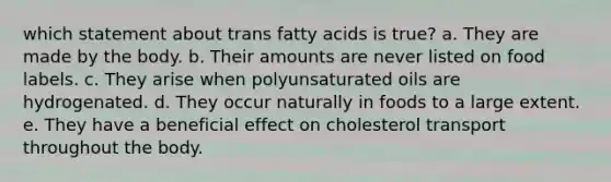 which statement about trans fatty acids is true? a. They are made by the body. b. Their amounts are never listed on food labels. c. They arise when polyunsaturated oils are hydrogenated. d. They occur naturally in foods to a large extent. e. They have a beneficial effect on cholesterol transport throughout the body.