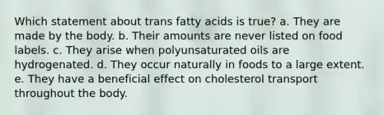 Which statement about trans fatty acids is true? a. They are made by the body. b. Their amounts are never listed on food labels. c. They arise when polyunsaturated oils are hydrogenated. d. They occur naturally in foods to a large extent. e. They have a beneficial effect on cholesterol transport throughout the body.