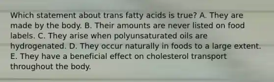 Which statement about trans fatty acids is true?​ A. ​They are made by the body. B. ​Their amounts are never listed on food labels. C. ​They arise when polyunsaturated oils are hydrogenated. D. They occur naturally in foods to a large extent. E. ​They have a beneficial effect on cholesterol transport throughout the body.