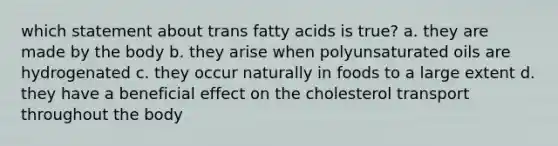 which statement about trans fatty acids is true? a. they are made by the body b. they arise when polyunsaturated oils are hydrogenated c. they occur naturally in foods to a large extent d. they have a beneficial effect on the cholesterol transport throughout the body