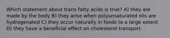 Which statement about trans fatty acids is true? A) they are made by the body B) they arise when polyunsaturated oils are hydrogenated C) they occur naturally in foods to a large extent D) they have a beneficial effect on cholesterol transport