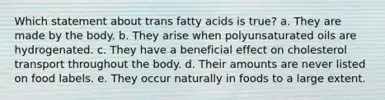 Which statement about trans fatty acids is true?​ a. ​They are made by the body. b. ​They arise when polyunsaturated oils are hydrogenated. c. ​They have a beneficial effect on cholesterol transport throughout the body. d. ​Their amounts are never listed on food labels. e. ​They occur naturally in foods to a large extent.