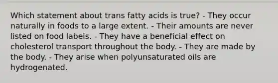 Which statement about trans fatty acids is true?​ ​- They occur naturally in foods to a large extent. ​- Their amounts are never listed on food labels. ​- They have a beneficial effect on cholesterol transport throughout the body. ​- They are made by the body. - They arise when polyunsaturated oils are hydrogenated.