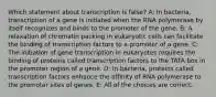 Which statement about transcription is false? A: In bacteria, transcription of a gene is initiated when the RNA polymerase by itself recognizes and binds to the promoter of the gene. B: A relaxation of chromatin packing in eukaryotic cells can facilitate the binding of transcription factors to a promoter of a gene. C: The initiation of gene transcription in eukaryotes requires the binding of proteins called transcription factors to the TATA box in the promoter region of a gene. D: In bacteria, proteins called transcription factors enhance the affinity of RNA polymerase to the promoter sites of genes. E: All of the choices are correct.