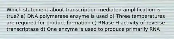 Which statement about transcription mediated amplification is true? a) DNA polymerase enzyme is used b) Three temperatures are required for product formation c) RNase H activity of reverse transcriptase d) One enzyme is used to produce primarily RNA