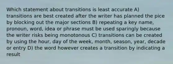 Which statement about transitions is least accurate A) transitions are best created after the writer has planned the pice by blocking out the major sections B) repeating a key name, pronoun, word, idea or phrase must be used sparingly because the writer risks being monotonous C) transitions can be created by using the hour, day of the week, month, season, year, decade or entry D) the word however creates a transition by indicating a result