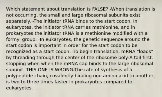 Which statement about translation is FALSE? -When translation is not occurring, the small and large ribosomal subunits exist separately. -The initiator tRNA binds to the start codon. In eukaryotes, the initiator tRNA carries methionine, and in prokaryotes the initiator tRNA is a methionine modified with a formyl group. -In eukaryotes, the genetic sequence around the start codon is important in order for the start codon to be recognized as a start codon. -To begin translation, mRNA "loads" by threading through the center of the ribosome poly-A tail first, stopping when when the mRNA cap binds to the large ribosomal subunit. THIS ONE IS WRONG-The rate of synthesis of a polypeptide chain, covalently binding one amino acid to another, is two to three times faster in prokaryotes compared to eukaryotes.