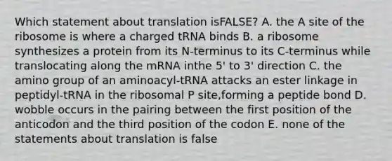 Which statement about translation isFALSE? A. the A site of the ribosome is where a charged tRNA binds B. a ribosome synthesizes a protein from its N-terminus to its C-terminus while translocating along the mRNA inthe 5' to 3' direction C. the amino group of an aminoacyl-tRNA attacks an ester linkage in peptidyl-tRNA in the ribosomal P site,forming a peptide bond D. wobble occurs in the pairing between the first position of the anticodon and the third position of the codon E. none of the statements about translation is false