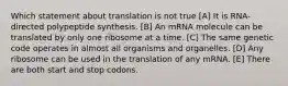 Which statement about translation is not true [A] It is RNA-directed polypeptide synthesis. [B] An mRNA molecule can be translated by only one ribosome at a time. [C] The same genetic code operates in almost all organisms and organelles. [D] Any ribosome can be used in the translation of any mRNA. [E] There are both start and stop codons.