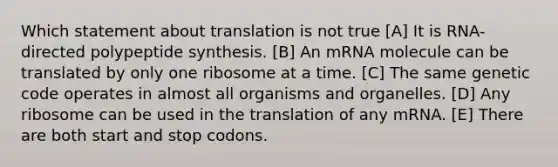 Which statement about translation is not true [A] It is RNA-directed polypeptide synthesis. [B] An mRNA molecule can be translated by only one ribosome at a time. [C] The same genetic code operates in almost all organisms and organelles. [D] Any ribosome can be used in the translation of any mRNA. [E] There are both start and stop codons.