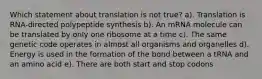 Which statement about translation is not true? a). Translation is RNA-directed polypeptide synthesis b). An mRNA molecule can be translated by only one ribosome at a time c). The same genetic code operates in almost all organisms and organelles d). Energy is used in the formation of the bond between a tRNA and an amino acid e). There are both start and stop codons