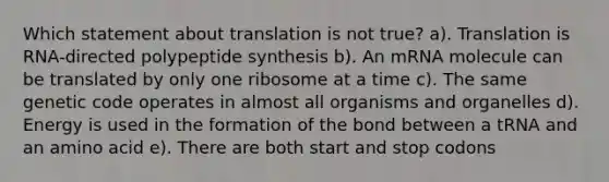 Which statement about translation is not true? a). Translation is RNA-directed polypeptide synthesis b). An mRNA molecule can be translated by only one ribosome at a time c). The same genetic code operates in almost all organisms and organelles d). Energy is used in the formation of the bond between a tRNA and an amino acid e). There are both start and stop codons