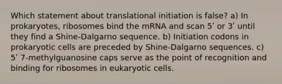 Which statement about translational initiation is false? a) In prokaryotes, ribosomes bind the mRNA and scan 5ʹ or 3ʹ until they find a Shine-Dalgarno sequence. b) Initiation codons in <a href='https://www.questionai.com/knowledge/k1BuXhIsgo-prokaryotic-cells' class='anchor-knowledge'>prokaryotic cells</a> are preceded by Shine-Dalgarno sequences. c) 5ʹ 7-methylguanosine caps serve as the point of recognition and binding for ribosomes in <a href='https://www.questionai.com/knowledge/kb526cpm6R-eukaryotic-cells' class='anchor-knowledge'>eukaryotic cells</a>.