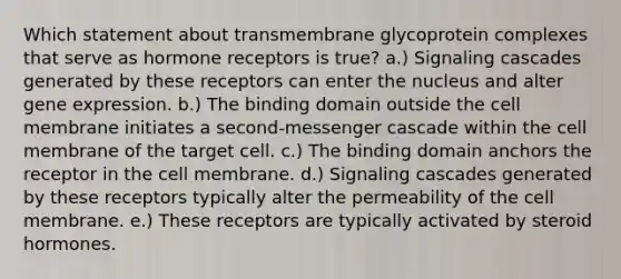 Which statement about transmembrane glycoprotein complexes that serve as hormone receptors is true? a.) Signaling cascades generated by these receptors can enter the nucleus and alter gene expression. b.) The binding domain outside the cell membrane initiates a second-messenger cascade within the cell membrane of the target cell. c.) The binding domain anchors the receptor in the cell membrane. d.) Signaling cascades generated by these receptors typically alter the permeability of the cell membrane. e.) These receptors are typically activated by steroid hormones.