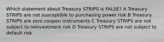 Which statement about Treasury STRIPS is FALSE? A Treasury STRIPS are not susceptible to purchasing power risk B Treasury STRIPS are zero coupon instruments C Treasury STRIPS are not subject to reinvestment risk D Treasury STRIPS are not subject to default risk