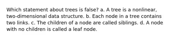 Which statement about trees is false? a. A tree is a nonlinear, two-dimensional data structure. b. Each node in a tree contains two links. c. The children of a node are called siblings. d. A node with no children is called a leaf node.