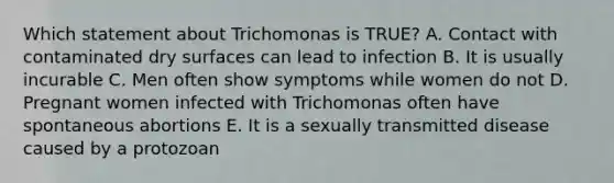 Which statement about Trichomonas is TRUE? A. Contact with contaminated dry surfaces can lead to infection B. It is usually incurable C. Men often show symptoms while women do not D. Pregnant women infected with Trichomonas often have spontaneous abortions E. It is a sexually transmitted disease caused by a protozoan