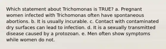 Which statement about Trichomonas is TRUE? a. Pregnant women infected with Trichomonas often have spontaneous abortions. b. It is usually incurable. c. Contact with contaminated dry surfaces can lead to infection. d. It is a sexually transmitted disease caused by a protozoan. e. Men often show symptoms while women do not.