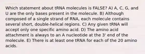 Which statement about tRNA molecules is FALSE? A) A, C, G, and U are the only bases present in the molecule. B) Although composed of a single strand of RNA, each molecule contains several short, double-helical regions. C) Any given tRNA will accept only one specific amino acid. D) The amino acid attachment is always to an A nucleotide at the 3' end of the molecule. E) There is at least one tRNA for each of the 20 amino acids.