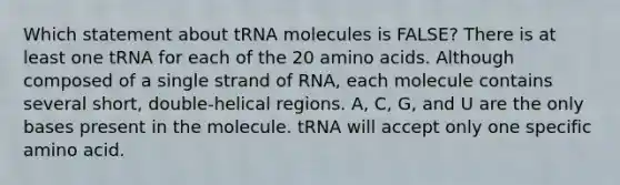 Which statement about tRNA molecules is FALSE? There is at least one tRNA for each of the 20 amino acids. Although composed of a single strand of RNA, each molecule contains several short, double-helical regions. A, C, G, and U are the only bases present in the molecule. tRNA will accept only one specific amino acid.