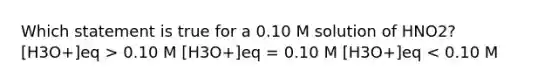 Which statement is true for a 0.10 M solution of HNO2? [H3O+]eq > 0.10 M [H3O+]eq = 0.10 M [H3O+]eq < 0.10 M