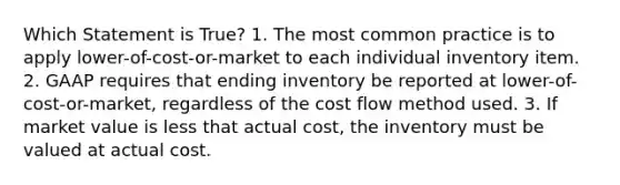 Which Statement is True? 1. The most common practice is to apply lower-of-cost-or-market to each individual inventory item. 2. GAAP requires that ending inventory be reported at lower-of-cost-or-market, regardless of the cost flow method used. 3. If market value is less that actual cost, the inventory must be valued at actual cost.