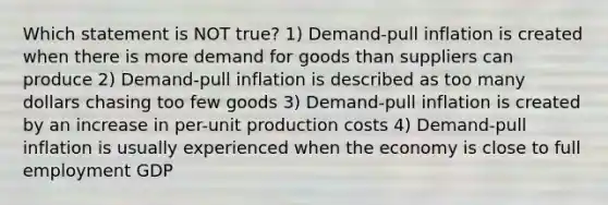 Which statement is NOT true? 1) Demand-pull inflation is created when there is more demand for goods than suppliers can produce 2) Demand-pull inflation is described as too many dollars chasing too few goods 3) Demand-pull inflation is created by an increase in per-unit production costs 4) Demand-pull inflation is usually experienced when the economy is close to full employment GDP