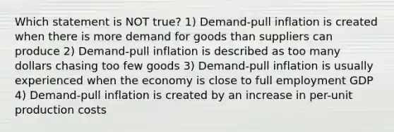 Which statement is NOT true? 1) Demand-pull inflation is created when there is more demand for goods than suppliers can produce 2) Demand-pull inflation is described as too many dollars chasing too few goods 3) Demand-pull inflation is usually experienced when the economy is close to full employment GDP 4) Demand-pull inflation is created by an increase in per-unit production costs