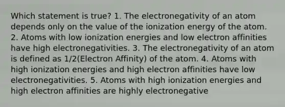 Which statement is true? 1. The electronegativity of an atom depends only on the value of the ionization energy of the atom. 2. Atoms with low ionization energies and low electron affinities have high electronegativities. 3. The electronegativity of an atom is defined as 1/2(Electron Affinity) of the atom. 4. Atoms with high ionization energies and high electron affinities have low electronegativities. 5. Atoms with high ionization energies and high electron affinities are highly electronegative