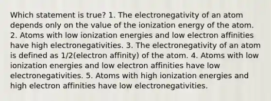 Which statement is true? 1. The electronegativity of an atom depends only on the value of the ionization energy of the atom. 2. Atoms with low ionization energies and low electron affinities have high electronegativities. 3. The electronegativity of an atom is defined as 1/2(electron affinity) of the atom. 4. Atoms with low ionization energies and low electron affinities have low electronegativities. 5. Atoms with high ionization energies and high electron affinities have low electronegativities.