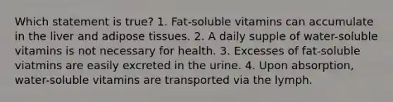 Which statement is true? 1. Fat-soluble vitamins can accumulate in the liver and adipose tissues. 2. A daily supple of water-soluble vitamins is not necessary for health. 3. Excesses of fat-soluble viatmins are easily excreted in the urine. 4. Upon absorption, water-soluble vitamins are transported via the lymph.