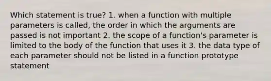 Which statement is true? 1. when a function with multiple parameters is called, the order in which the arguments are passed is not important 2. the scope of a function's parameter is limited to the body of the function that uses it 3. the data type of each parameter should not be listed in a function prototype statement