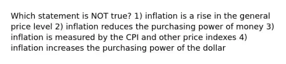 Which statement is NOT true? 1) inflation is a rise in the general price level 2) inflation reduces the purchasing power of money 3) inflation is measured by the CPI and other price indexes 4) inflation increases the purchasing power of the dollar