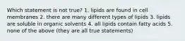 Which statement is not true? 1. lipids are found in cell membranes 2. there are many different types of lipids 3. lipids are soluble in organic solvents 4. all lipids contain fatty acids 5. none of the above (they are all true statements)