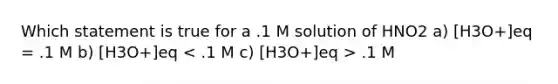 Which statement is true for a .1 M solution of HNO2 a) [H3O+]eq = .1 M b) [H3O+]eq .1 M