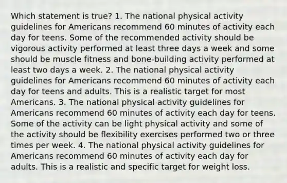 Which statement is true? 1. The national physical activity guidelines for Americans recommend 60 minutes of activity each day for teens. Some of the recommended activity should be vigorous activity performed at least three days a week and some should be muscle fitness and bone-building activity performed at least two days a week. 2. The national physical activity guidelines for Americans recommend 60 minutes of activity each day for teens and adults. This is a realistic target for most Americans. 3. The national physical activity guidelines for Americans recommend 60 minutes of activity each day for teens. Some of the activity can be light physical activity and some of the activity should be flexibility exercises performed two or three times per week. 4. The national physical activity guidelines for Americans recommend 60 minutes of activity each day for adults. This is a realistic and specific target for weight loss.