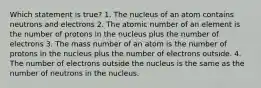 Which statement is true? 1. The nucleus of an atom contains neutrons and electrons 2. The atomic number of an element is the number of protons in the nucleus plus the number of electrons 3. The mass number of an atom is the number of protons in the nucleus plus the number of electrons outside. 4. The number of electrons outside the nucleus is the same as the number of neutrons in the nucleus.