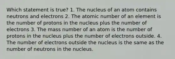 Which statement is true? 1. The nucleus of an atom contains neutrons and electrons 2. The atomic number of an element is the number of protons in the nucleus plus the number of electrons 3. The mass number of an atom is the number of protons in the nucleus plus the number of electrons outside. 4. The number of electrons outside the nucleus is the same as the number of neutrons in the nucleus.