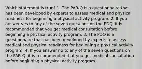 Which statement is true? 1. The PAR-Q is a questionnaire that has been developed by experts to assess medical and physical readiness for beginning a physical activity program. 2. If you answer yes to any of the seven questions on the PDQ, it is recommended that you get medical consultation before beginning a physical activity program. 3. The PDQ is a questionnaire that has been developed by experts to assess medical and physical readiness for beginning a physical activity program. 4. If you answer no to any of the seven questions on the PAR-Q, it is recommended that you get medical consultation before beginning a physical activity program.