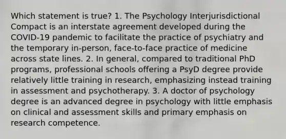 Which statement is true? 1. The Psychology Interjurisdictional Compact is an interstate agreement developed during the COVID-19 pandemic to facilitate the practice of psychiatry and the temporary in-person, face-to-face practice of medicine across state lines. 2. In general, compared to traditional PhD programs, professional schools offering a PsyD degree provide relatively little training in research, emphasizing instead training in assessment and psychotherapy. 3. A doctor of psychology degree is an advanced degree in psychology with little emphasis on clinical and assessment skills and primary emphasis on research competence.