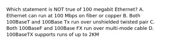 Which statement is NOT true of 100 megabit Ethernet? A. Ethernet can run at 100 Mbps on fiber or copper B. Both 100BaseT and 100Base Tx run over unshielded twisted pair C. Both 100BaseF and 100Base FX run over multi-mode cable D. 100BaseTX supports runs of up to 2KM