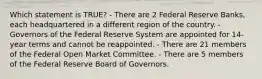 Which statement is TRUE? - There are 2 Federal Reserve Banks, each headquartered in a different region of the country. - Governors of the Federal Reserve System are appointed for 14-year terms and cannot be reappointed. - There are 21 members of the Federal Open Market Committee. - There are 5 members of the Federal Reserve Board of Governors.